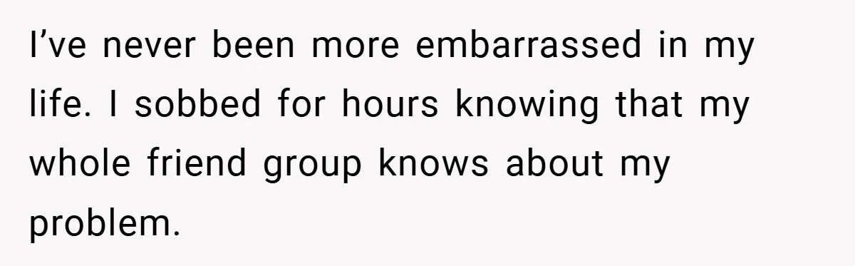 I’ve never been more embarrassed in my life. I sobbed for hours knowing that my whole friend group knows about my problem.
