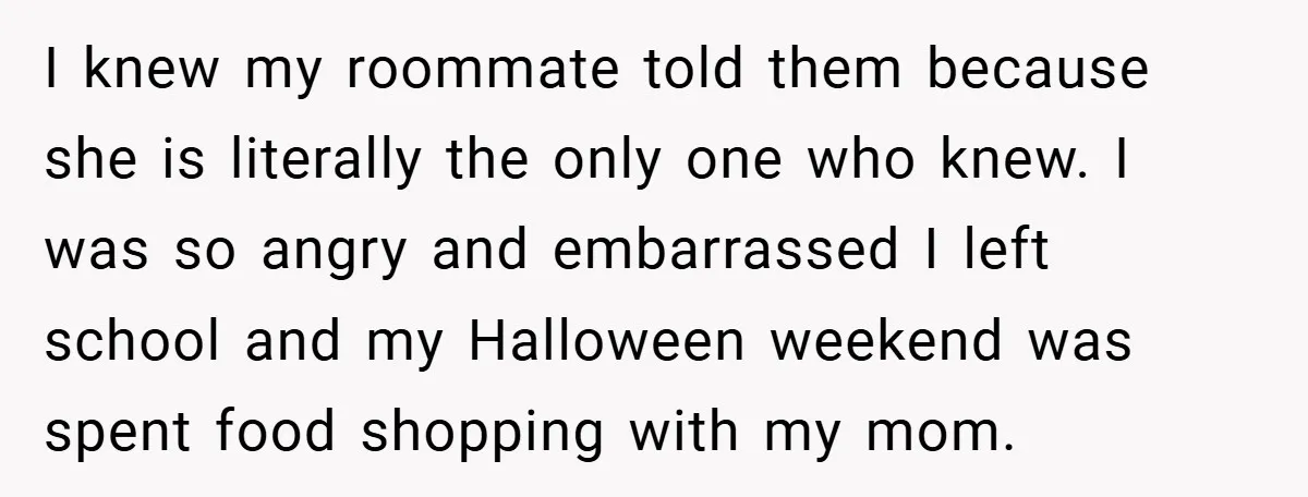 I knew my roommate told them because she is literally the only one who knew. I was so angry and embarrassed I left school and my Halloween weekend was spent...
