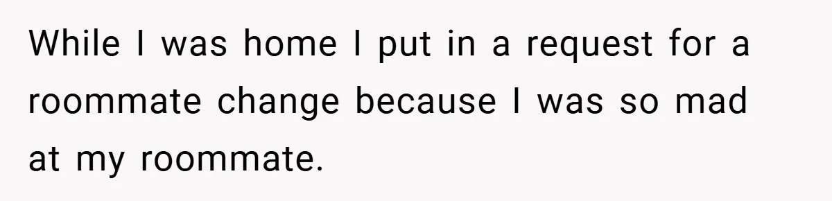 While I was home I put in a request for a roommate change because I was so mad at my roommate.