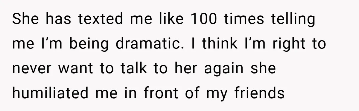 She has texted me like 100 times telling me I’m being dramatic. I think I’m right to never want to talk to her again she humiliated me in front of...
