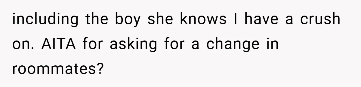 including the boy she knows I have a crush on. AITA for asking for a change in roommates?