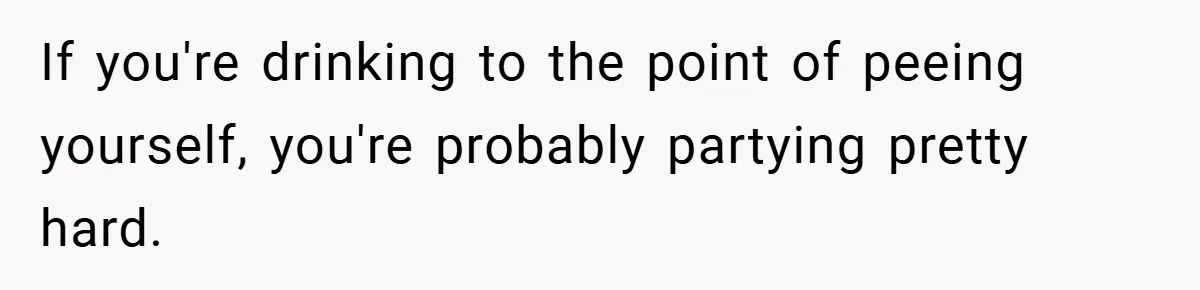 If you're drinking to the point of peeing yourself, you're probably partying pretty hard.