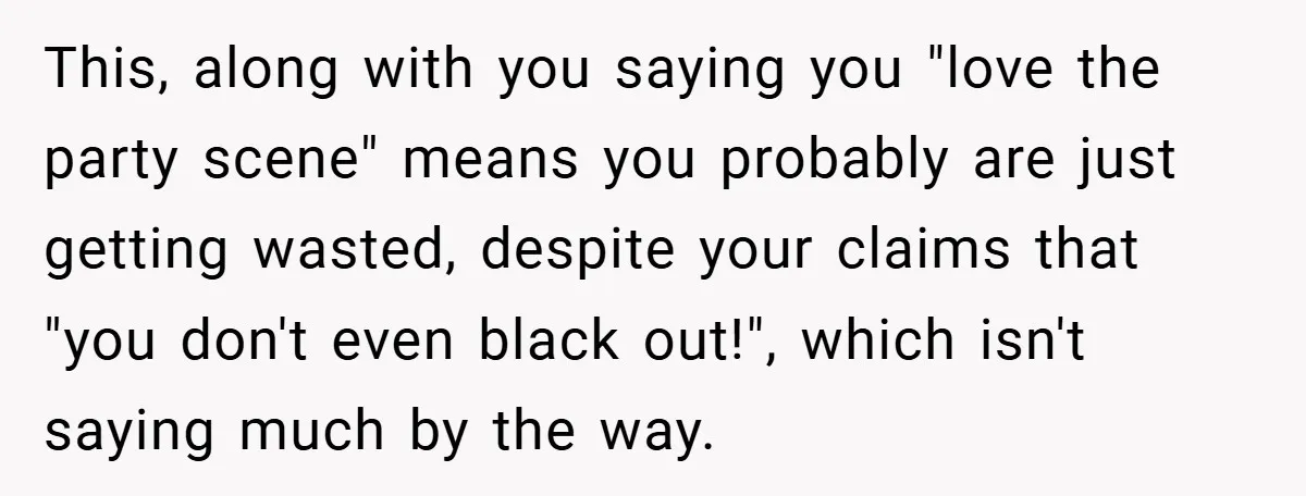 This, along with you saying you "love the party scene" means you probably are just getting wasted, despite your claims that "you don't even black out!", which isn't saying much...