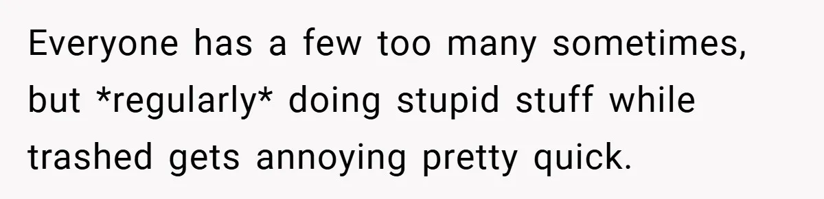 Everyone has a few too many sometimes, but *regularly* doing stupid stuff while trashed gets annoying pretty quick.
