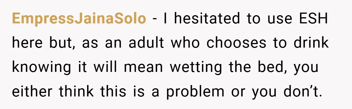 EmpressJainaSolo − I hesitated to use ESH here but, as an adult who chooses to drink knowing it will mean wetting the bed, you either think this is a problem...