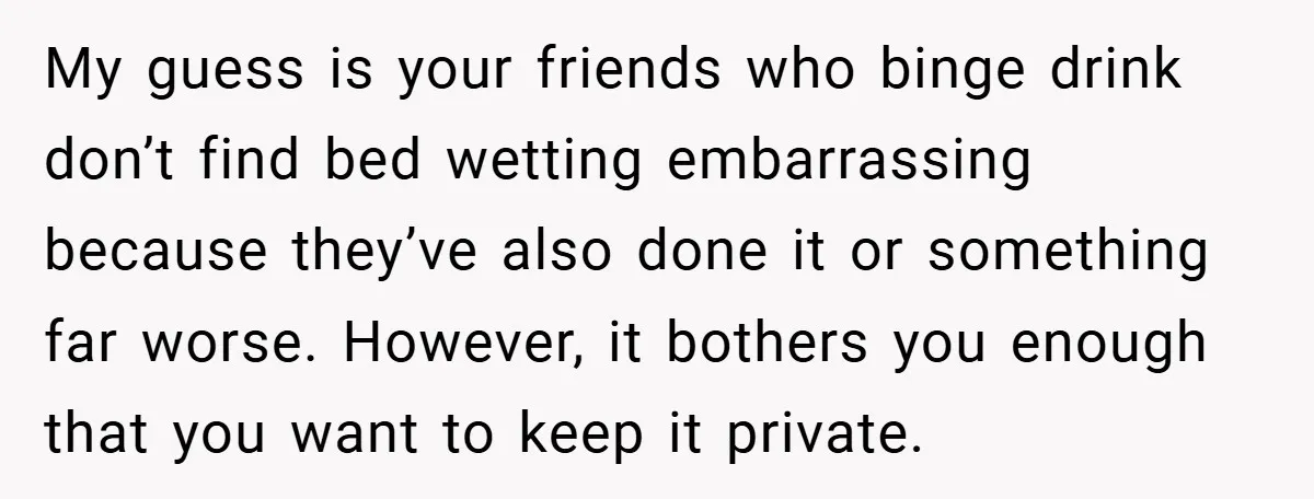 My guess is your friends who binge drink don’t find bed wetting embarrassing because they’ve also done it or something far worse. However, it bothers you enough that you want...