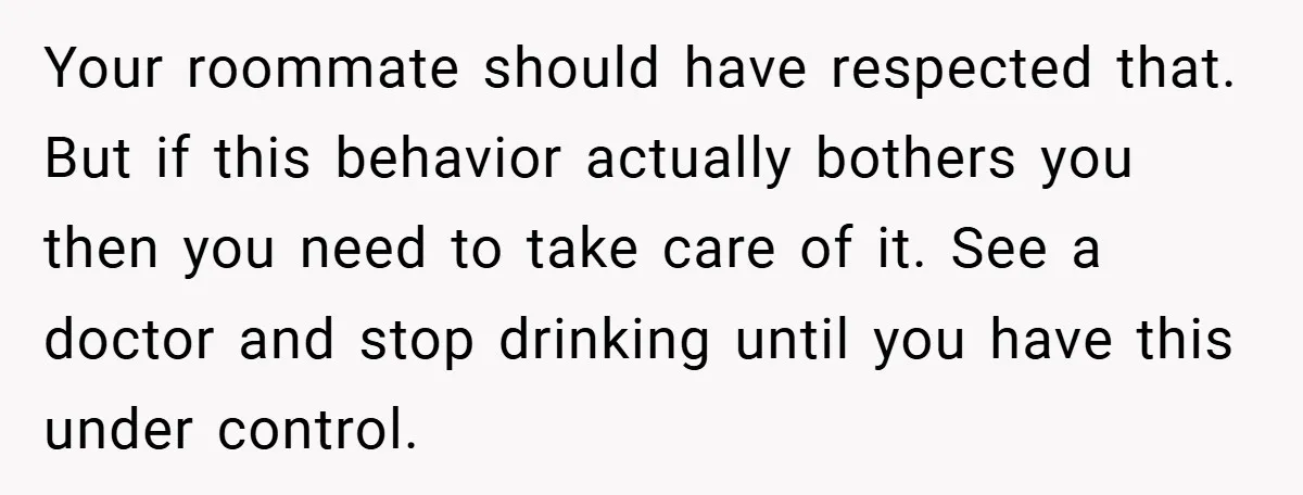 Your roommate should have respected that. But if this behavior actually bothers you then you need to take care of it. See a doctor and stop drinking until you have...