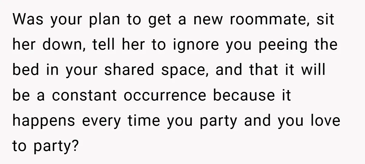 Was your plan to get a new roommate, sit her down, tell her to ignore you peeing the bed in your shared space, and that it will be a constant...