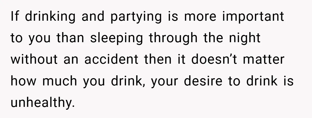If drinking and partying is more important to you than sleeping through the night without an accident then it doesn’t matter how much you drink, your desire to drink is...