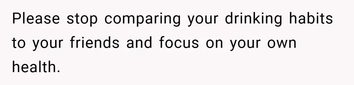 Please stop comparing your drinking habits to your friends and focus on your own health.