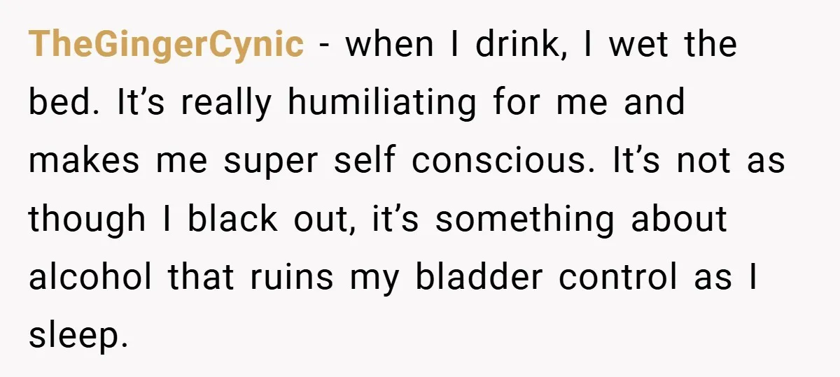 TheGingerCynic − when I drink, I wet the bed. It’s really humiliating for me and makes me super self conscious. It’s not as though I black out, it’s something about...