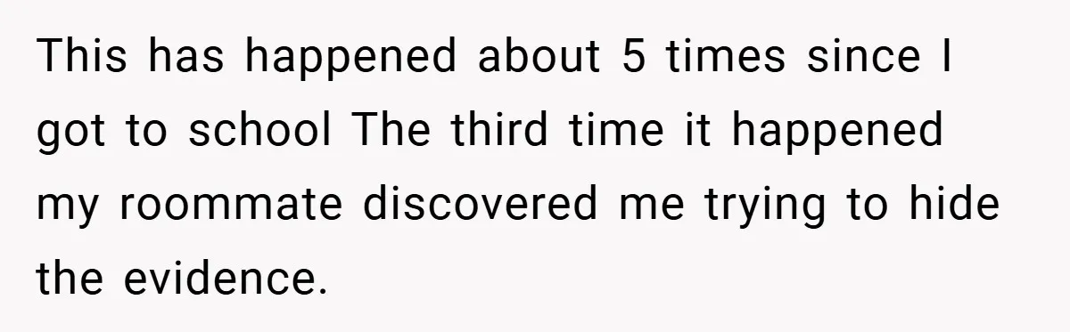 This has happened about 5 times since I got to school The third time it happened my roommate discovered me trying to hide the evidence.