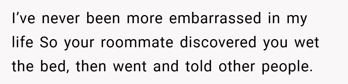I’ve never been more embarrassed in my life So your roommate discovered you wet the bed, then went and told other people.