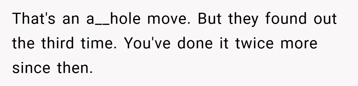 That's an a__hole move. But they found out the third time. You've done it twice more since then.