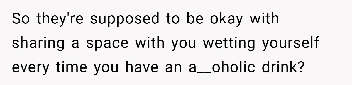 So they're supposed to be okay with sharing a space with you wetting yourself every time you have an a__oholic drink?