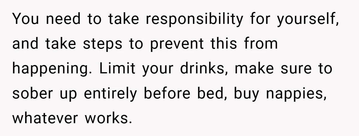 You need to take responsibility for yourself, and take steps to prevent this from happening. Limit your drinks, make sure to sober up entirely before bed, buy nappies, whatever works.