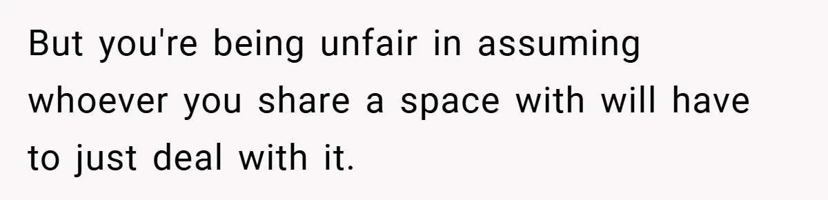 But you're being unfair in assuming whoever you share a space with will have to just deal with it.