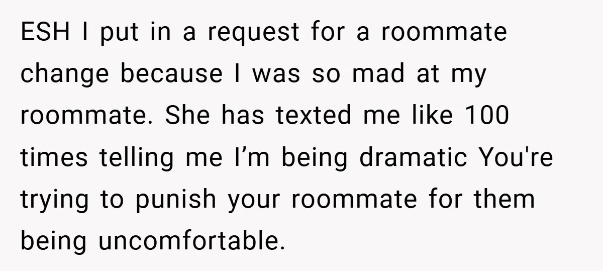 ESH I put in a request for a roommate change because I was so mad at my roommate. She has texted me like 100 times telling me I’m being dramatic...