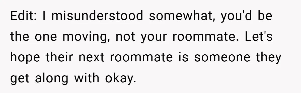 Edit: I misunderstood somewhat, you'd be the one moving, not your roommate. Let's hope their next roommate is someone they get along with okay.