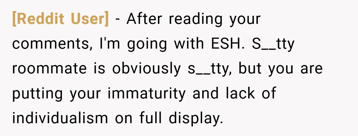 [Reddit User] − After reading your comments, I'm going with ESH. S__tty roommate is obviously s__tty, but you are putting your immaturity and lack of individualism on full display.