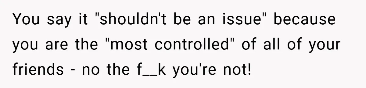 You say it "shouldn't be an issue" because you are the "most controlled" of all of your friends - no the f__k you're not!