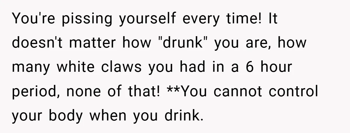You're pissing yourself every time! It doesn't matter how "drunk" you are, how many white claws you had in a 6 hour period, none of that! **You cannot control your...