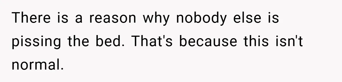 There is a reason why nobody else is pissing the bed. That's because this isn't normal.