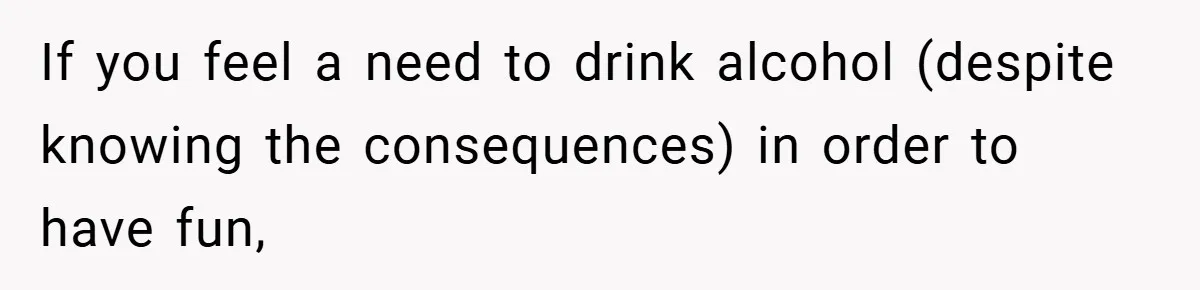 If you feel a need to drink alcohol (despite knowing the consequences) in order to have fun,