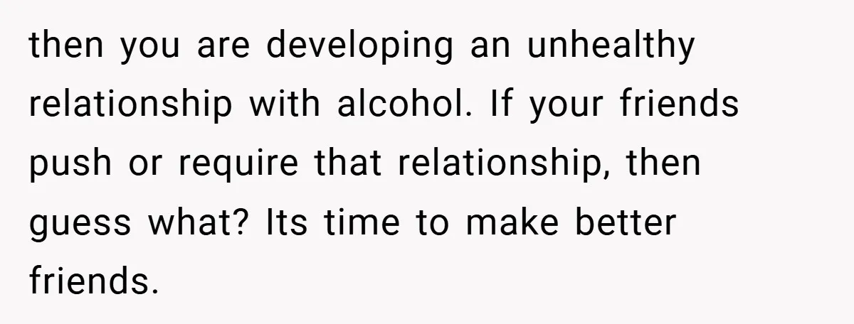 then you are developing an unhealthy relationship with alcohol. If your friends push or require that relationship, then guess what? Its time to make better friends.