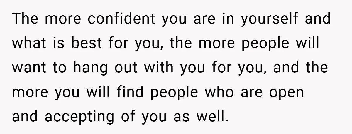 The more confident you are in yourself and what is best for you, the more people will want to hang out with you for you, and the more you will...