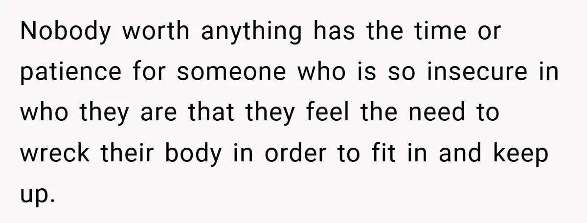 Nobody worth anything has the time or patience for someone who is so insecure in who they are that they feel the need to wreck their body in order to...