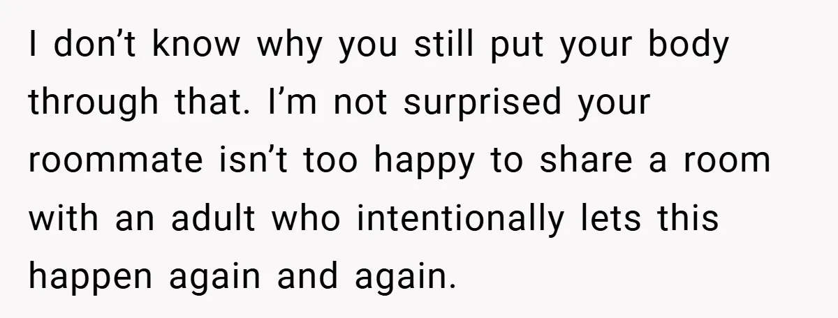I don’t know why you still put your body through that. I’m not surprised your roommate isn’t too happy to share a room with an adult who intentionally lets this...