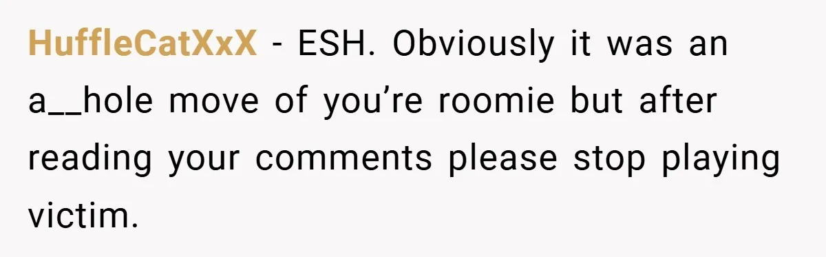 HuffleCatXxX − ESH. Obviously it was an a__hole move of you’re roomie but after reading your comments please stop playing victim.