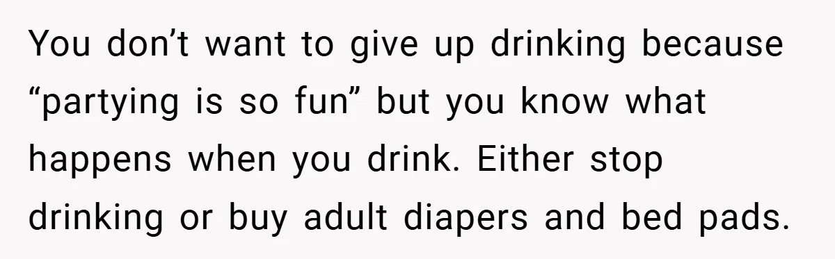 You don’t want to give up drinking because “partying is so fun” but you know what happens when you drink. Either stop drinking or buy adult diapers and bed pads.
