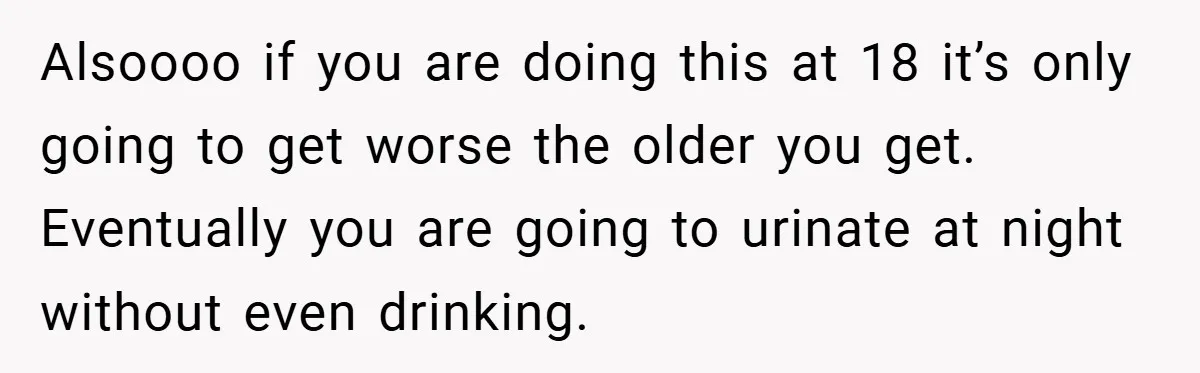 Alsoooo if you are doing this at 18 it’s only going to get worse the older you get. Eventually you are going to urinate at night without even drinking.