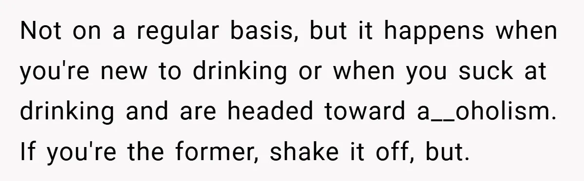 Not on a regular basis, but it happens when you're new to drinking or when you suck at drinking and are headed toward a__oholism. If you're the former, shake it...