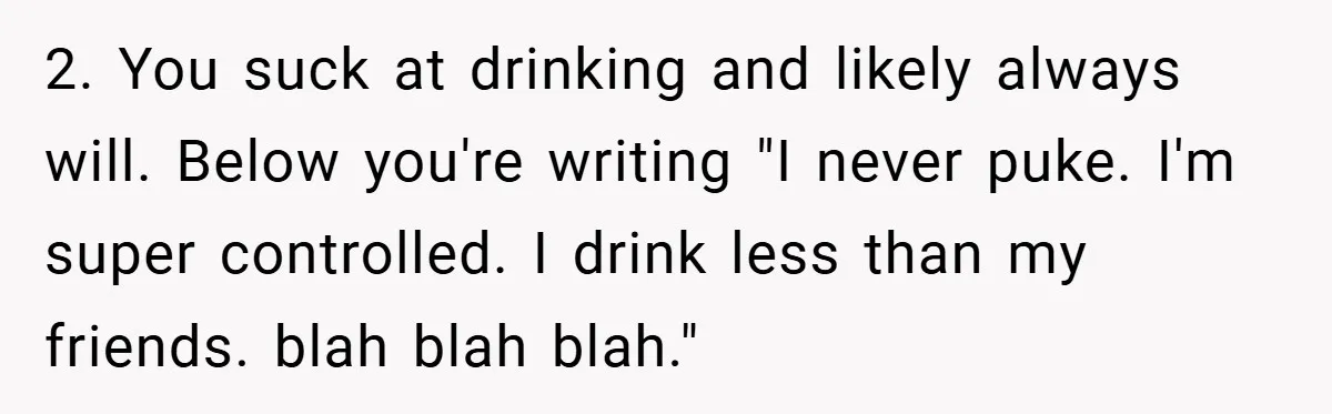 2. You suck at drinking and likely always will. Below you're writing "I never puke. I'm super controlled. I drink less than my friends. blah blah blah."