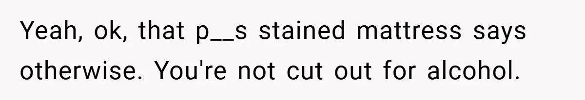 Yeah, ok, that p__s stained mattress says otherwise. You're not cut out for alcohol.