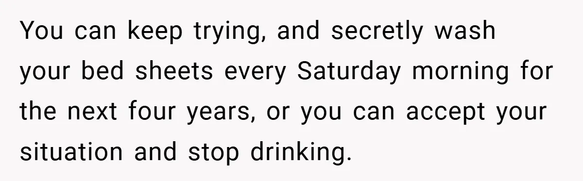 You can keep trying, and secretly wash your bed sheets every Saturday morning for the next four years, or you can accept your situation and stop drinking.