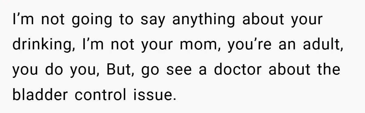 I’m not going to say anything about your drinking, I’m not your mom, you’re an adult, you do you, But, go see a doctor about the bladder control issue.