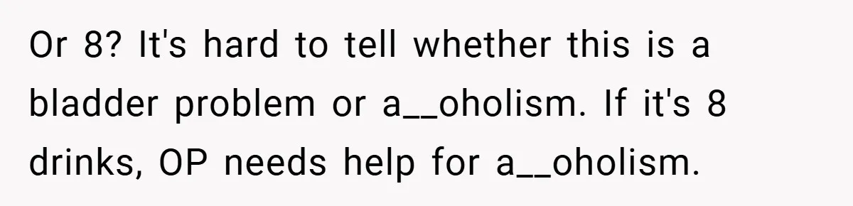Or 8? It's hard to tell whether this is a bladder problem or a__oholism. If it's 8 drinks, OP needs help for a__oholism.