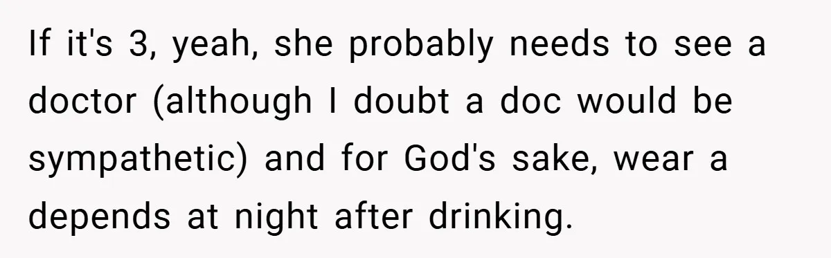 If it's 3, yeah, she probably needs to see a doctor (although I doubt a doc would be sympathetic) and for God's sake, wear a depends at night after drinking.