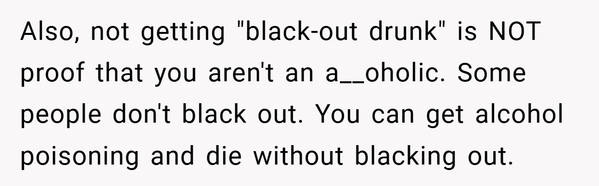 Also, not getting "black-out drunk" is NOT proof that you aren't an a__oholic. Some people don't black out. You can get alcohol poisoning and die without blacking out.