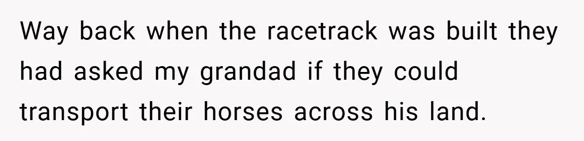 Way back when the racetrack was built they had asked my grandad if they could transport their horses across his land.