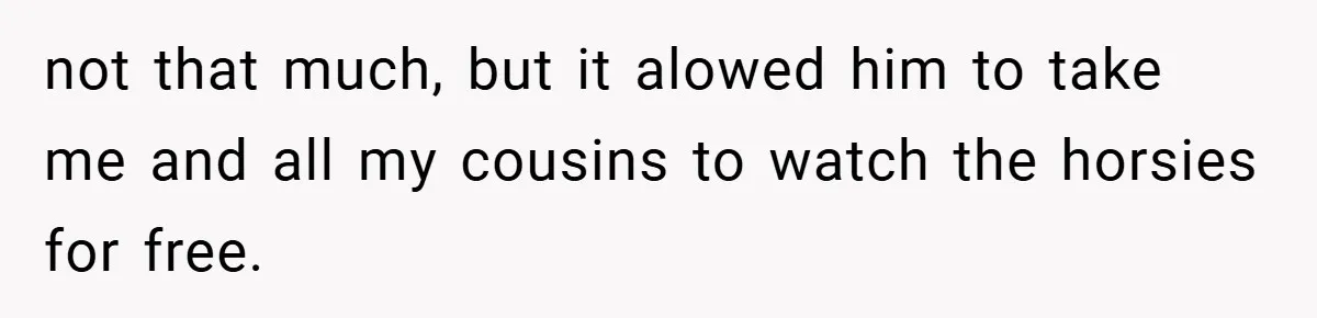 not that much, but it alowed him to take me and all my cousins to watch the horsies for free.