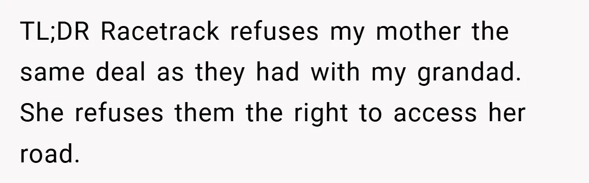 TL;DR Racetrack refuses my mother the same deal as they had with my grandad. She refuses them the right to access her road.