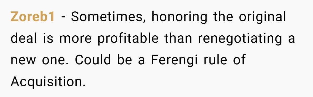 Zoreb1 − Sometimes, honoring the original deal is more profitable than renegotiating a new one. Could be a Ferengi rule of Acquisition.