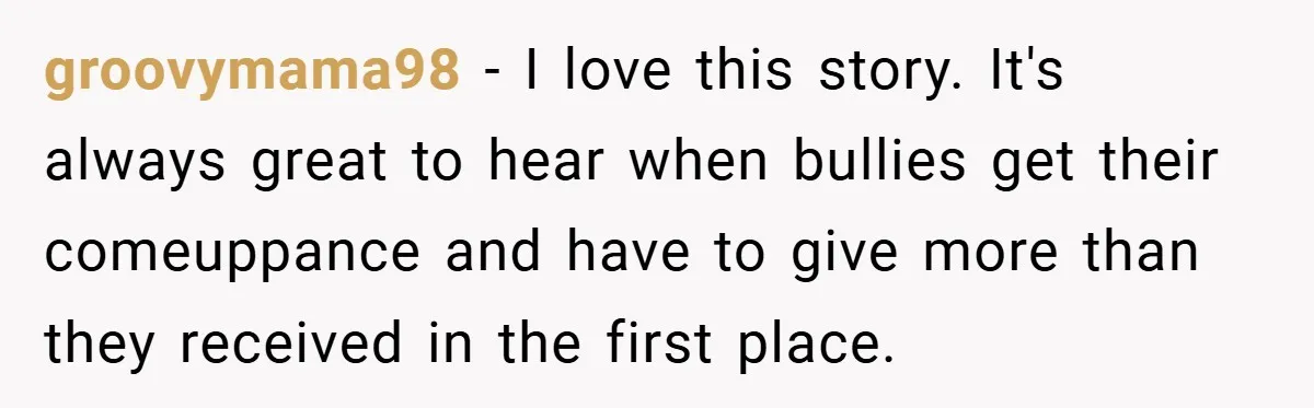 groovymama98 − I love this story. It's always great to hear when bullies get their comeuppance and have to give more than they received in the first place.