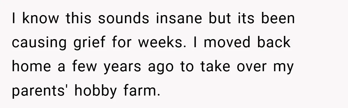 I know this sounds insane but its been causing grief for weeks. I moved back home a few years ago to take over my parents' hobby farm.