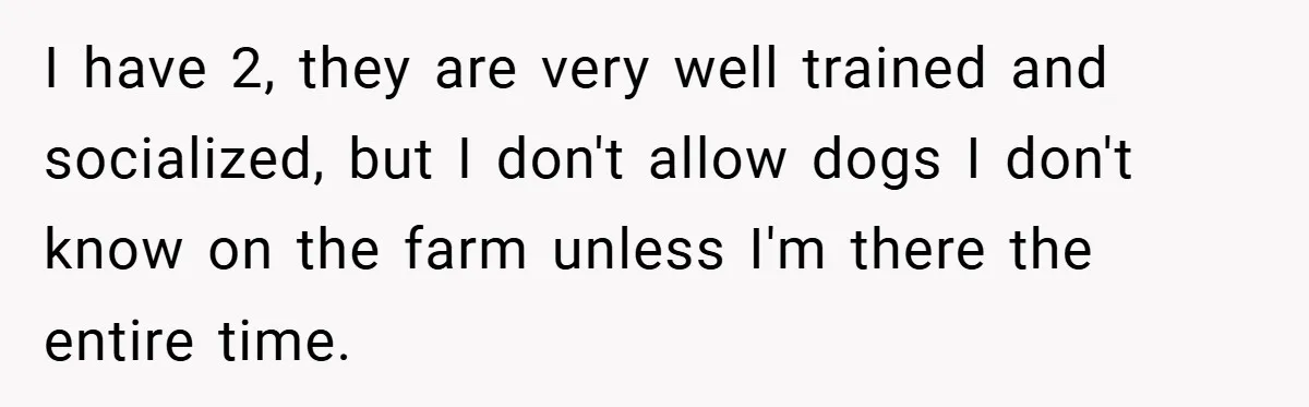 I have 2, they are very well trained and socialized, but I don't allow dogs I don't know on the farm unless I'm there the entire time.